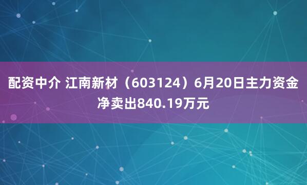 配资中介 江南新材（603124）6月20日主力资金净卖出840.19万元