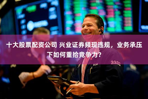 十大股票配资公司 兴业证券频现违规，业务承压下如何重拾竞争力？
