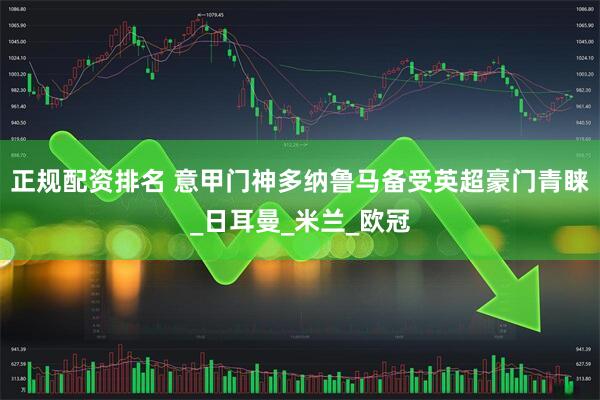 正规配资排名 意甲门神多纳鲁马备受英超豪门青睐_日耳曼_米兰_欧冠