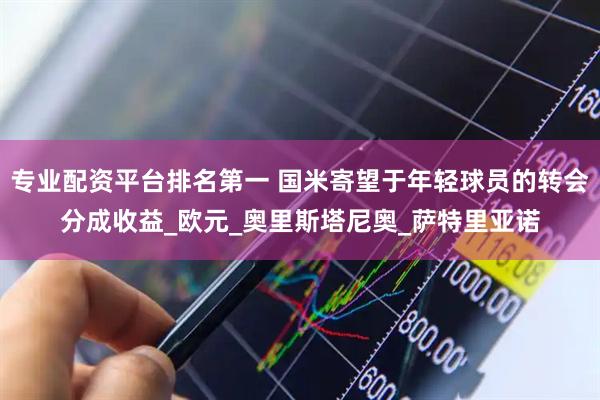 专业配资平台排名第一 国米寄望于年轻球员的转会分成收益_欧元_奥里斯塔尼奥_萨特里亚诺