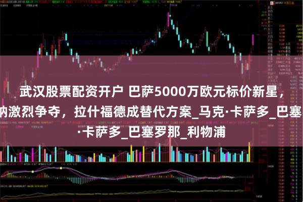 武汉股票配资开户 巴萨5000万欧元标价新星，曼联与阿森纳激烈争夺，拉什福德成替代方案_马克·卡萨多_巴塞罗那_利物浦