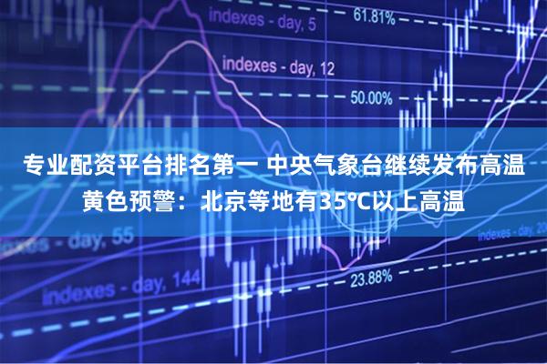 专业配资平台排名第一 中央气象台继续发布高温黄色预警：北京等地有35℃以上高温